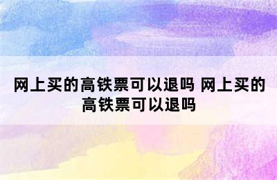 网上买的高铁票可以退吗 网上买的高铁票可以退吗